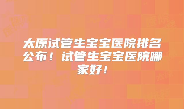 太原试管生宝宝医院排名公布!试管生宝宝医院哪家好!