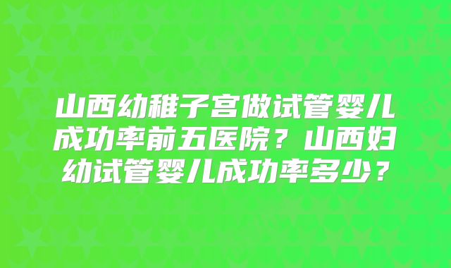 山西幼稚子宫做试管婴儿成功率前五医院？山西妇幼试管婴儿成功率多少？