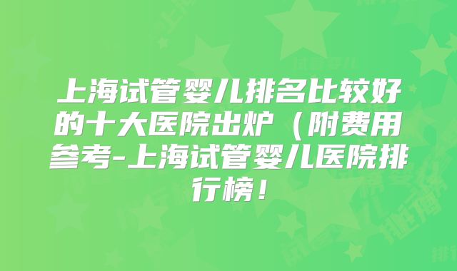 上海试管婴儿排名比较好的十大医院出炉（附费用参考-上海试管婴儿医院排行榜！
