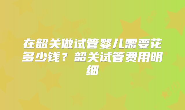 在韶关做试管婴儿需要花多少钱？韶关试管费用明细