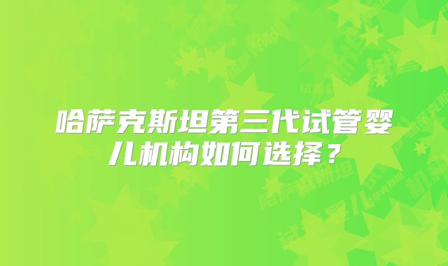 哈萨克斯坦第三代试管婴儿机构如何选择?