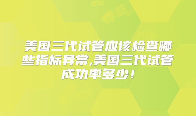 美国三代试管应该检查哪些指标异常,美国三代试管成功率多少！