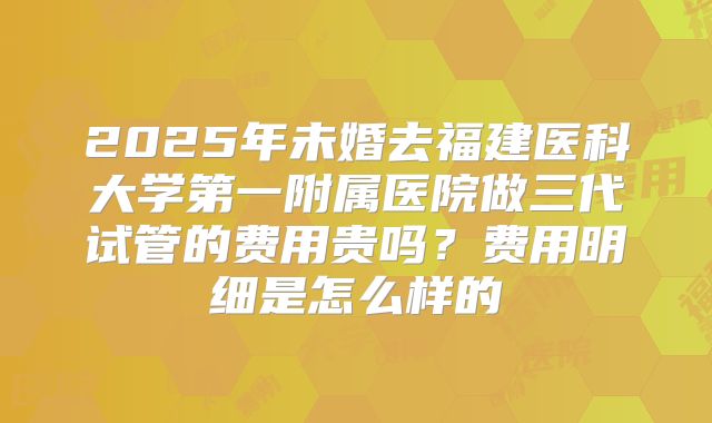 2025年未婚去福建医科大学第一附属医院做三代试管的费用贵吗？费用明细是怎么样的