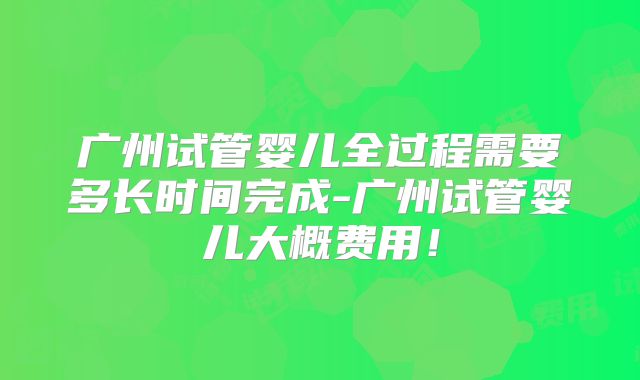 广州试管婴儿全过程需要多长时间完成-广州试管婴儿大概费用!