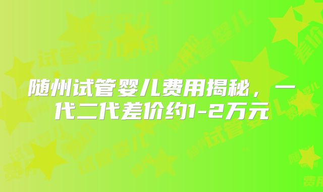 随州试管婴儿费用揭秘,一代二代差价约1-2万元