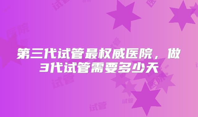 第三代试管最权威医院，做3代试管需要多少天