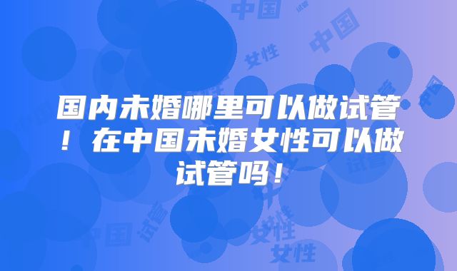 国内未婚哪里可以做试管！在中国未婚女性可以做试管吗！
