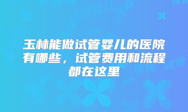 玉林能做试管婴儿的医院有哪些，试管费用和流程都在这里