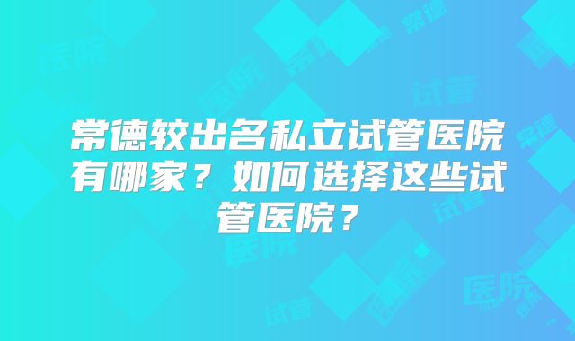 常德较出名私立试管医院有哪家？如何选择这些试管医院？
