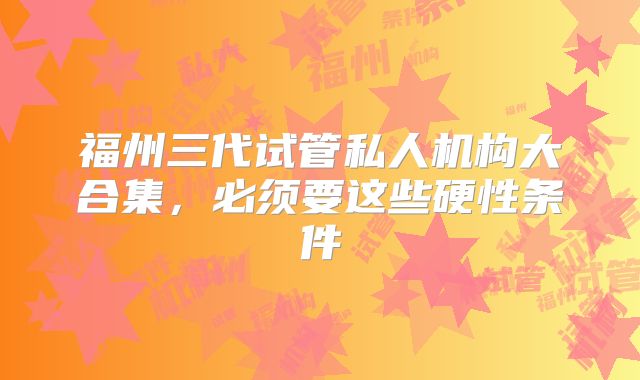 福州三代试管私人机构大合集,必须要这些硬性条件