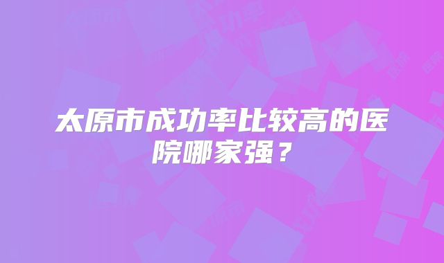 太原市成功率比较高的医院哪家强?