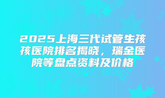 2025上海三代试管生孩孩医院排名揭晓,瑞金医院等盘点资料及价格