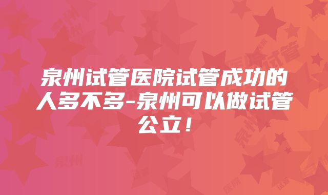 泉州试管医院试管成功的人多不多-泉州可以做试管公立！
