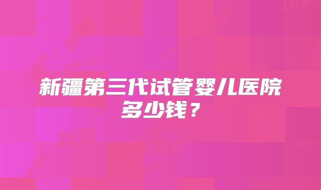 新疆第三代试管婴儿医院多少钱?