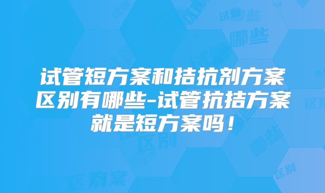 试管短方案和拮抗剂方案区别有哪些-试管抗拮方案就是短方案吗!