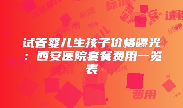 试管婴儿生孩子价格曝光：西安医院套餐费用一览表