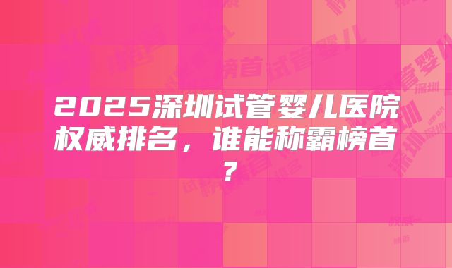 2025深圳试管婴儿医院权威排名,谁能称霸榜首?