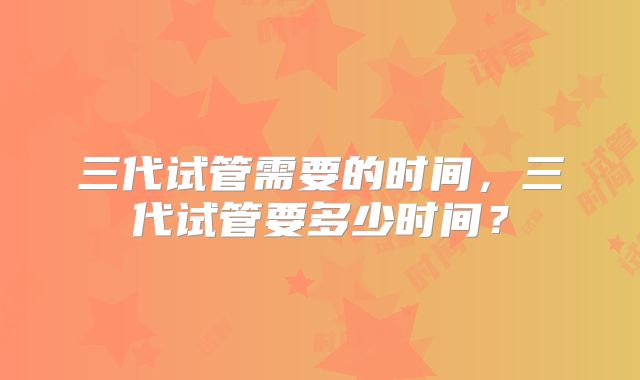 三代试管需要的时间，三代试管要多少时间？