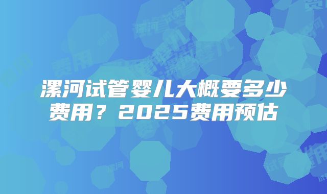 漯河试管婴儿大概要多少费用？2025费用预估