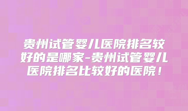 贵州试管婴儿医院排名较好的是哪家-贵州试管婴儿医院排名比较好的医院!