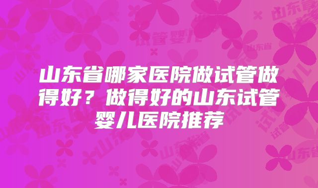 山东省哪家医院做试管做得好?做得好的山东试管婴儿医院推荐