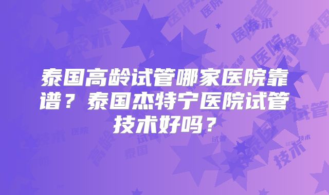 泰国高龄试管哪家医院靠谱？泰国杰特宁医院试管技术好吗？