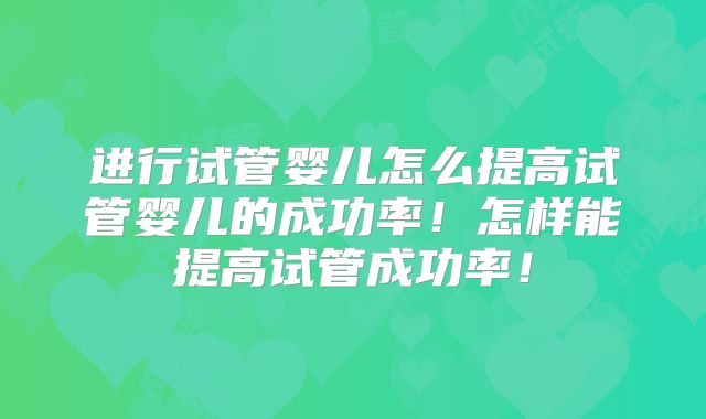 进行试管婴儿怎么提高试管婴儿的成功率！怎样能提高试管成功率！