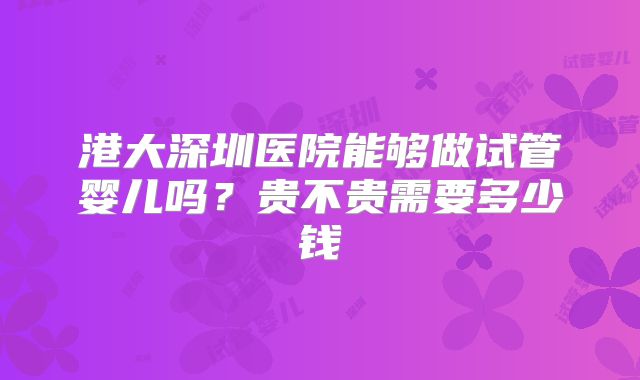 港大深圳医院能够做试管婴儿吗?贵不贵需要多少钱