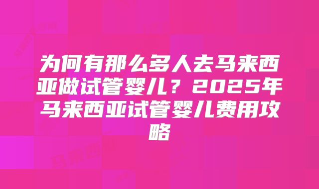 为何有那么多人去马来西亚做试管婴儿?2025年马来西亚试管婴儿费用攻略
