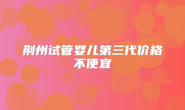 荆州试管婴儿第三代价格不便宜