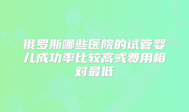 俄罗斯哪些医院的试管婴儿成功率比较高或费用相对最低