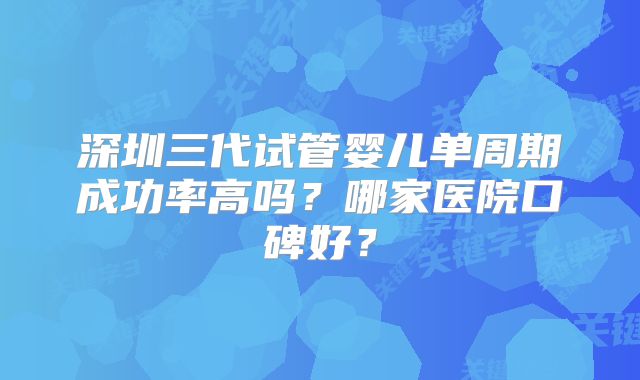 深圳三代试管婴儿单周期成功率高吗？哪家医院口碑好？