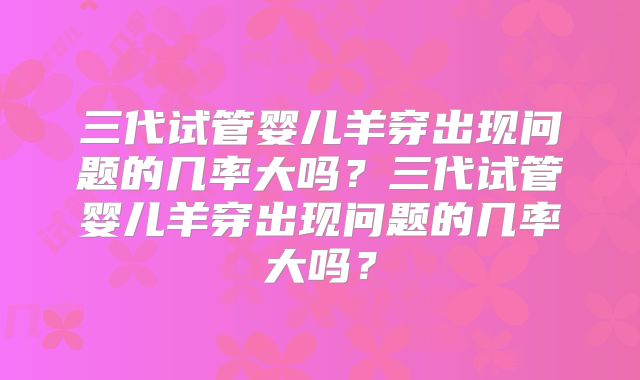 三代试管婴儿羊穿出现问题的几率大吗？三代试管婴儿羊穿出现问题的几率大吗？