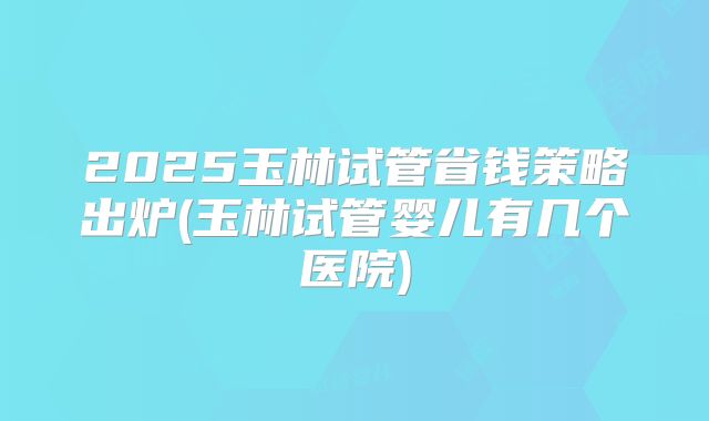 2025玉林试管省钱策略出炉(玉林试管婴儿有几个医院)