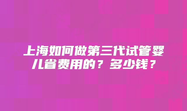 上海如何做第三代试管婴儿省费用的?多少钱?