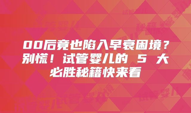 00后竟也陷入早衰困境?别慌!试管婴儿的 5 大必胜秘籍快来看