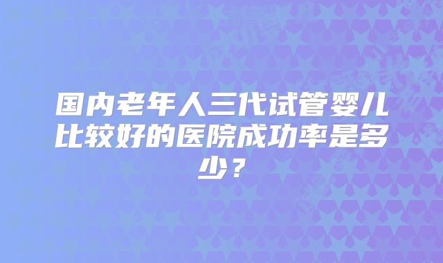 国内老年人三代试管婴儿比较好的医院成功率是多少？