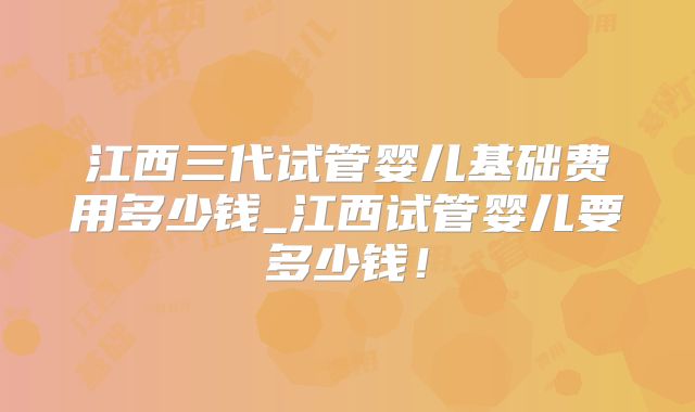 江西三代试管婴儿基础费用多少钱_江西试管婴儿要多少钱!