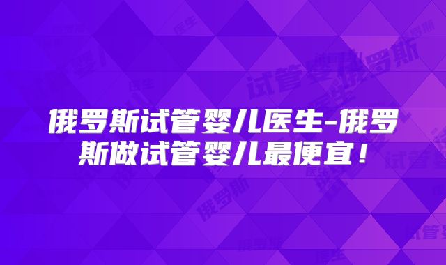 俄罗斯试管婴儿医生-俄罗斯做试管婴儿最便宜!