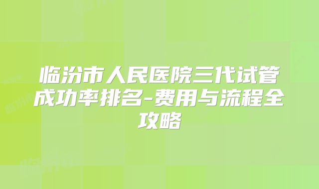 临汾市人民医院三代试管成功率排名-费用与流程全攻略