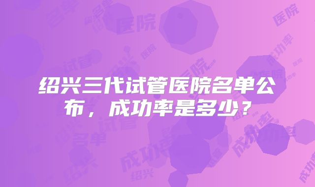 绍兴三代试管医院名单公布，成功率是多少？