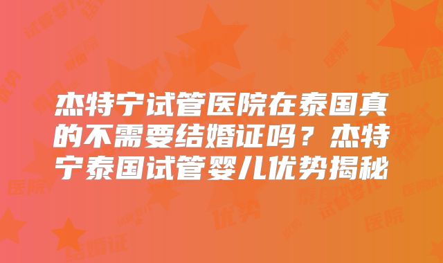 杰特宁试管医院在泰国真的不需要结婚证吗？杰特宁泰国试管婴儿优势揭秘