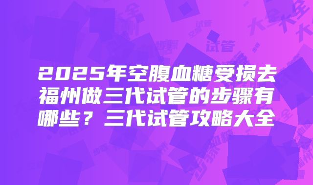 2025年空腹血糖受损去福州做三代试管的步骤有哪些？三代试管攻略大全