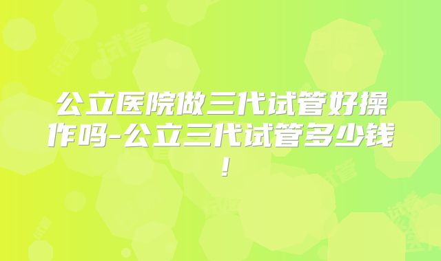 公立医院做三代试管好操作吗-公立三代试管多少钱!