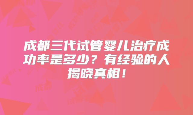成都三代试管婴儿治疗成功率是多少？有经验的人揭晓真相！