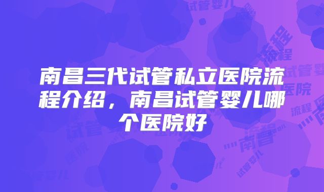 南昌三代试管私立医院流程介绍,南昌试管婴儿哪个医院好
