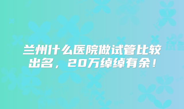 兰州什么医院做试管比较出名，20万绰绰有余！