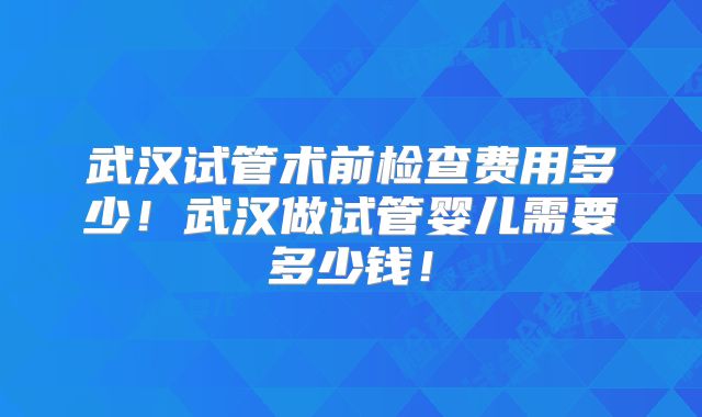 武汉试管术前检查费用多少!武汉做试管婴儿需要多少钱!