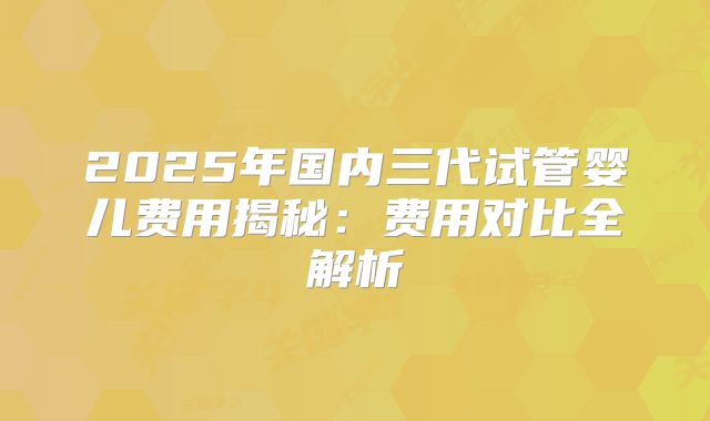 2025年国内三代试管婴儿费用揭秘：费用对比全解析