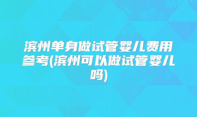 滨州单身做试管婴儿费用参考(滨州可以做试管婴儿吗)